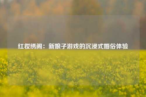 红妆绣阁：新娘子游戏的沉浸式婚俗体验