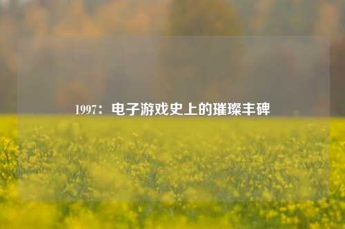 1997：电子游戏史上的璀璨丰碑